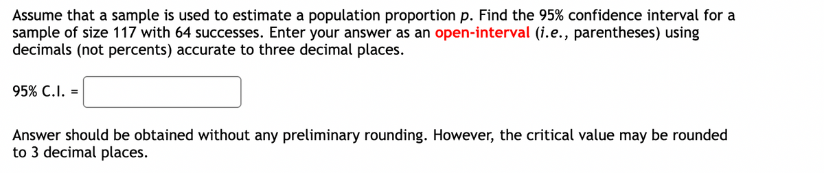 Assume that a sample is used to estimate a population proportion p. Find the 95% confidence interval for a
sample of size 117 with 64 successes. Enter your answer as an open-interval (i.e., parentheses) using
decimals (not percents) accurate to three decimal places.
95% C.I. =
Answer should be obtained without any preliminary rounding. However, the critical value may be rounded
to 3 decimal places.