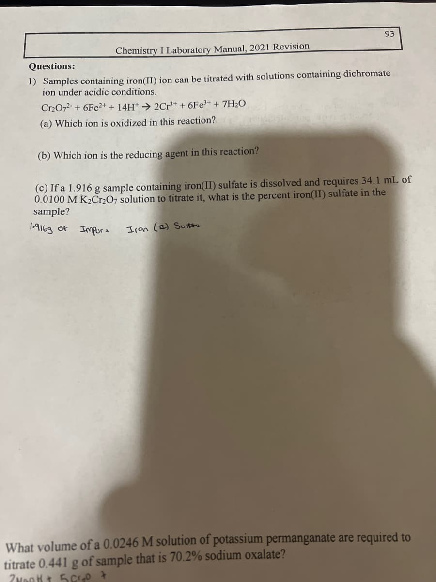 Chemistry I Laboratory Manual, 2021 Revision
Questions:
1) Samples containing iron(II) ion can be titrated with solutions containing dichromate
ion under acidic conditions.
Cr₂O72- +6Fe2+ + 14H+ → 2Cr³+ + 6Fe³+ + 7H₂O
(a) Which ion is oxidized in this reaction?
93
(b) Which ion is the reducing agent in this reaction?
(c) If a 1.916 g sample containing iron(II) sulfate is dissolved and requires 34.1 mL of
0.0100 M K₂Cr2O7 solution to titrate it, what is the percent iron(II) sulfate in the
sample?
1.9169 of
Impor
Iran (I) Surfte
What volume of a 0.0246 M solution of potassium permanganate are required to
titrate 0.441 g of sample that is 70.2% sodium oxalate?
Zweet + 5 Cr₂O +