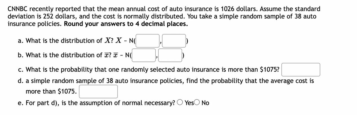 CNNBC recently reported that the mean annual cost of auto insurance is 1026 dollars. Assume the standard
deviation is 252 dollars, and the cost is normally distributed. You take a simple random sample of 38 auto
insurance policies. Round your answers to 4 decimal places.
a. What is the distribution of X? X - NO
b. What is the distribution of x? x NO
c. What is the probability that one randomly selected auto insurance is more than $1075?
d. a simple random sample of 38 auto insurance policies, find the probability that the average cost is
more than $1075.
e. For part d), is the assumption of normal necessary? Yes No