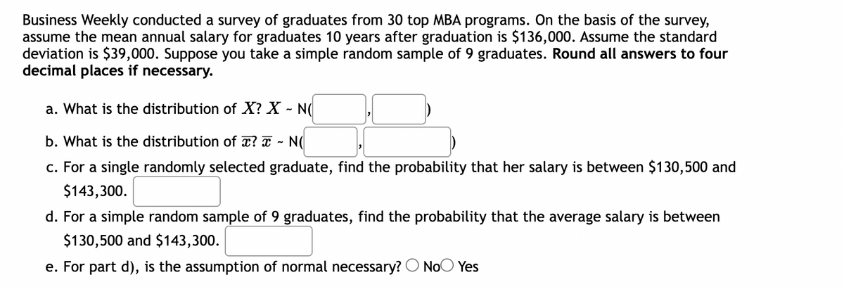 Business Weekly conducted a survey of graduates from 30 top MBA programs. On the basis of the survey,
assume the mean annual salary for graduates 10 years after graduation is $136,000. Assume the standard
deviation is $39,000. Suppose you take a simple random sample of 9 graduates. Round all answers to four
decimal places if necessary.
a. What is the distribution of X? X - N(
b. What is the distribution of x? x - N(
c. For a single randomly selected graduate, find the probability that her salary is between $130,500 and
$143,300.
d. For a simple random sample of 9 graduates, find the probability that the average salary is between
$130,500 and $143,300.
e. For part d), is the assumption of normal necessary? No Yes
