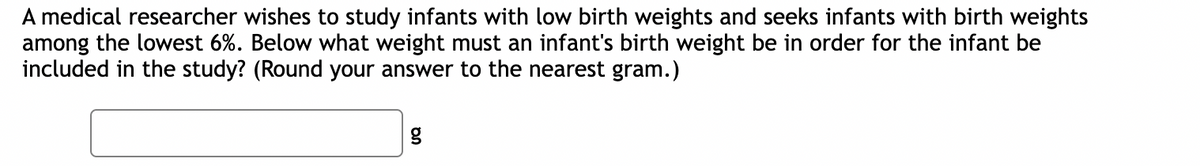 A medical researcher wishes to study infants with low birth weights and seeks infants with birth weights
among the lowest 6%. Below what weight must an infant's birth weight be in order for the infant be
included in the study? (Round your answer to the nearest gram.)
g