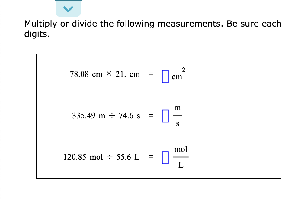 Multiply or divide the following measurements. Be sure each
digits.
78.08 cm X 21. cm =
335.49 m 74.6 s =
120.85 mol = 55.6 L
=
2
cm
m
S
mol
L