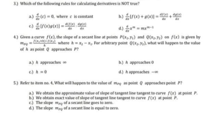 3.) Which of the following rules for calculating derivatives is NOT true?
a.) ) 0, where e is constant
b) r) + g(x)] = 4ro, det)
d.) x" = mx"-1
4.) Given a curve f(x), the slope of a secant line at points P(x,y) and Q(xz,y2) on f(x) is given by
mpo = -) where h=x-x. For arbitrary point Q(*2, Y2), what will happen to the value
of h as point Q approaches P?
a.) h approaches co
b.) h approaches 0
c.) h 0
d.) h approaches -
5.) Refer to item no. 4, What will happen to the value of mpg as point Q approaches point P?
a.) We obtain the approximate value of slope of tangent line tangent to curve r(x) at point P.
b.) We obtain exact value of slope of tangent line tangent to curve f(x) at point P.
c.) The slope mpo of a secant line goes to zero.
d.) The slope mpo of a secant line is equal to zero.
