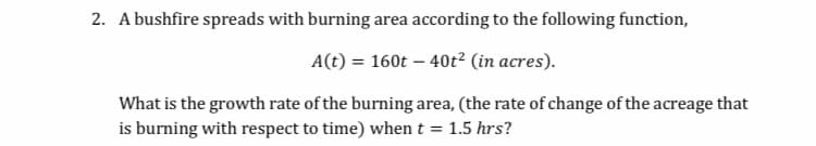 2. A bushfire spreads with burning area according to the following function,
A(t) = 160t – 40t² (in acres).
What is the growth rate of the burning area, (the rate of change of the acreage that
is burning with respect to time) when t = 1.5 hrs?

