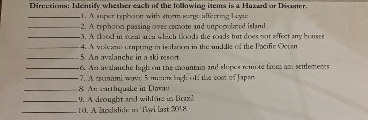 Directions: Identify whether each of the following items is a Hazard or Disaster.
1. A super typhoon with storm surge affecting Leyte
-2. A typhoon passing over remote and unpopulated island
3. A flood in rural area which floods the roads but does not affect any houses
4. A volcano erupting in isolation in the middle of the Pacific Ocean
5. An avalanche in a ski resort
-6. An avalanche high on the mountain and slopes remote from ant settlements
-7. A tsunami wave 5 meters high off the cost of Japan
-8. An earthquake in Davao
-9. A drought and wildfire in Brazil
10. A landslide in Tiwi last 2018
