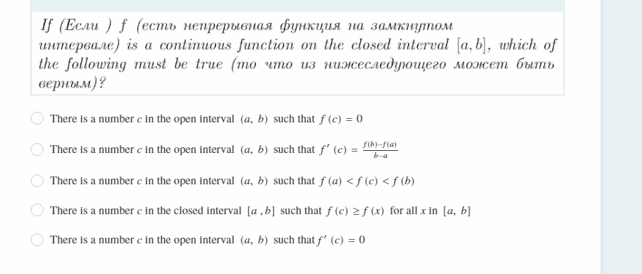 If (Если ) f (есть непрерывная функция на замкнутом
интервале) іs a continuous function on the closed interval (a,b), which оf
the following тust be truе (то что из нижеследуощего может быть
верным)?
There is a number c in the open interval (a, b) such that f (c) = 0
f(b)-f(a)
There is a number c in the open interval (a, b) such that f' (c)
b-a
There is a number c in the open interval (a, b) such that f (a) <f (c) < f (b)
There is a number c in the closed interval [a , b] such that f (c) > f (x) for all x in [a, b]
There is a number c in the open interval (a, b) such that f' (c) = 0
