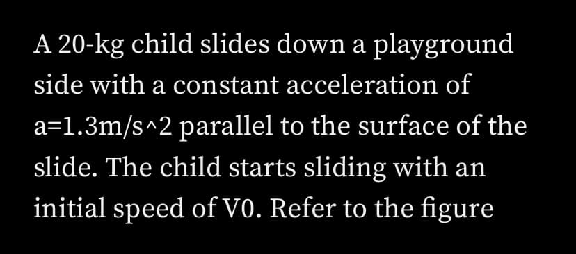 A 20-kg child slides down a playground
side with a constant acceleration of
a=1.3m/s^2 parallel to the surface of the
slide. The child starts sliding with an
initial speed of V0. Refer to the figure

