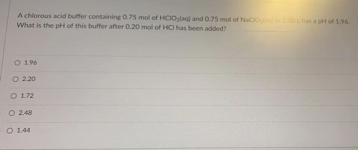 A chlorous acid buffer containing 0.75 mol of HCIO2(aq) and 0.75 mol of NaClO₂(aq) in 1.00 L has a pH of 1.96.
What is the pH of this buffer after 0.20 mol of HCI has been added?
1.96
O 2.20
O 1.72
2.48
1.44