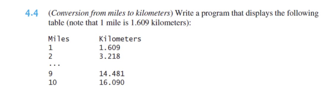 4.4 (Conversion from miles to kilometers) Write a program that displays the following
table (note that 1 mile is 1.609 kilometers):
Miles
Kilometers
1
1.609
3.218
9.
14.481
10
16.090
