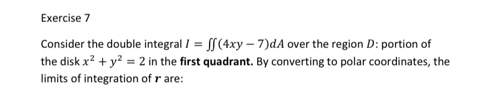 Exercise 7
Consider the double integral I = SS (4xy – 7)dA over the region D: portion of
the disk x? + y2 = 2 in the first quadrant. By converting to polar coordinates, the
limits of integration of r are:
%D
