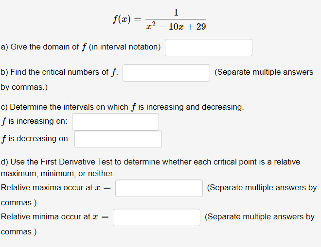 1
f(x) =
10x + 29
a) Give the domain of f (in interval notation)
b) Find the critical numbers of f.
(Separate multiple answers
by commas.)
c) Determine the intervals on which f is increasing and decreasing.
f is increasing on:
f is decreasing on:
d) Use the First Derivative Test to determine whether each critical point is a relative
maximum, minimum, or neither.
Relative maxima occur at x =
(Separate multiple answers by
commas.)
Relative minima occur at x =
(Separate multiple answers by
commas.)
