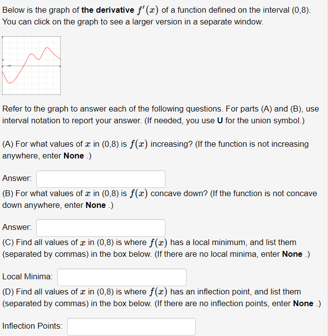 Below is the graph of the derivative f'(x) of a function defined on the interval (0,8).
You can click on the graph to see a larger version in a separate window.
Refer to the graph to answer each of the following questions. For parts (A) and (B), use
interval notation to report your answer. (If needed, you use U for the union symbol.)
(A) For what values of æ in (0,8) is f(x) increasing? (If the function is not increasing
anywhere, enter None .)
Answer:
(B) For what values of x in (0,8) is f(x) concave down? (If the function is not concave
down anywhere, enter None .)
Answer:
(C) Find all values of x in (0,8) is where f(x) has a local minimum, and list them
(separated by commas) in the box below. (If there are no local minima, enter None .)
Local Minima:
(D) Find all values of x in (0,8) is where f(x) has an inflection point, and list them
(separated by commas) in the box below. (If there are no inflection points, enter None .)
Inflection Points:
