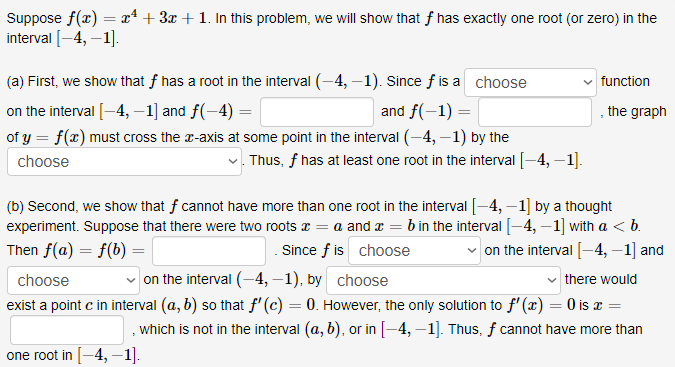 Suppose f(x) = x² + 3x + 1. In this problem, we will show that f has exactly one root (or zero) in the
interval [-4, –1].
(a) First, we show that f has a root in the interval (-4,-1). Since f is a choose
function
on the interval [-4, –1] and f(-4) =
and f(-1) =
, the graph
of y = f(x) must cross the r-axis at some point in the interval (-4, –1) by the
choose
v. Thus, f has at least one root in the interval [-4, –1].
(b) Second, we show that f cannot have more than one root in the interval [-4, –1] by a thought
experiment. Suppose that there were two roots x = a and æ = b in the interval [-4, –1] with a <b.
Since f is choose
Then f(a) = f(b) =
on the interval [-4, –1] and
choose
on the interval (-4, –1), by choose
there would
exist a point c in interval (a, b) so that f' (c) = 0. However, the only solution to f' (x) = 0 is x =
which is not in the interval (a, b), or in [-4, –1]. Thus, f cannot have more than
one root in [-4, –1].
