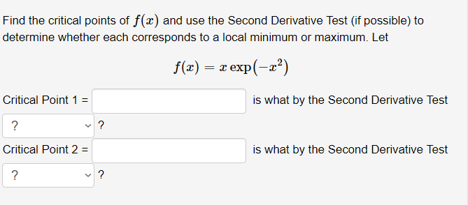 Find the critical points of f(x) and use the Second Derivative Test (if possible) to
determine whether each corresponds to a local minimum or maximum. Let
f(x) = x exp(-a?)
is what by the Second Derivative Test
Critical Point 1 =
?
v ?
Critical Point 2 =
is what by the Second Derivative Test
?
