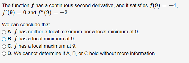 The function f has a continuous second derivative, and it satisfies f(9) = -4,
f'(9) = 0 and f"(9) = -2.
We can conclude that
O A. f has neither a local maximum nor a local minimum at 9.
B. f has a local minimum at 9.
C. f has a local maximum at 9.
D. We cannot determine if A, B, or C hold without more information.
