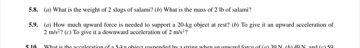 5.8. (a) What is the weight of 2 slugs of salami? (b) What is the mass of 2 lb of salami?
5.9. (a) How much upward force is needed to support a 20-kg object at rest? (b) To give it an upward acceleration of
2 m/s2? (c) To give it a downward acceleration of 2 m/s2?
5 10
What is the acceleration of a 5-kg obiect suspended by a string when an unward force of (a) 39 N (b) 49 N and (c) 59
