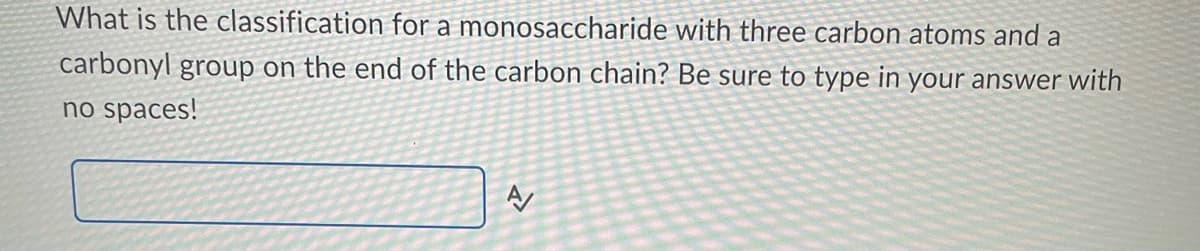 What is the classification for a monosaccharide with three carbon atoms and a
carbonyl group on the end of the carbon chain? Be sure to type in your answer with
no spaces!
A