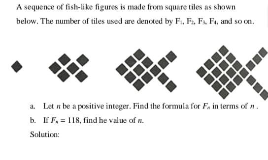 A sequence of fish-like figures is made from square tiles as shown
below. The number of tiles used are denoted by F1, F2, F3, F4, and so on.
a. Let n be a positive integer. Find the formula for F, in terms of n .
b. If F, = 118, find he value of n.
Solution:
