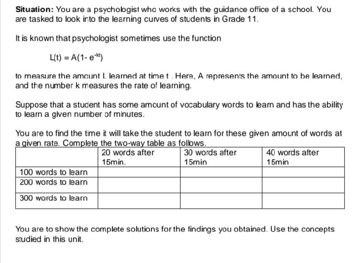 Situation: You are a psychobgist who works with the guidance office of a school. You
are tasked to look into the learning curves of students in Grade 11.
It is known that psychologist sometimes use the function
Lt) = A(1- ek)
to measure the amaunt L learned at timet. Here, A represents the amount to be learned,
and the number k measures the rate of learning.
Suppose that a student has some amount of vocabulary words to leam and has the ability
to learn a given number of minutes.
You are to find the time it will take the student to learn for these given amount of words at
a given rate. Complete the two-way table as folbws.
20 words after
30 words after
| 40 words after
15min.
15min
15min
100 words to learn
200 words to learn
300 words to learn
You are to show the complete solutions for the findings you obtained. Use the concepts
studied in this unit.
