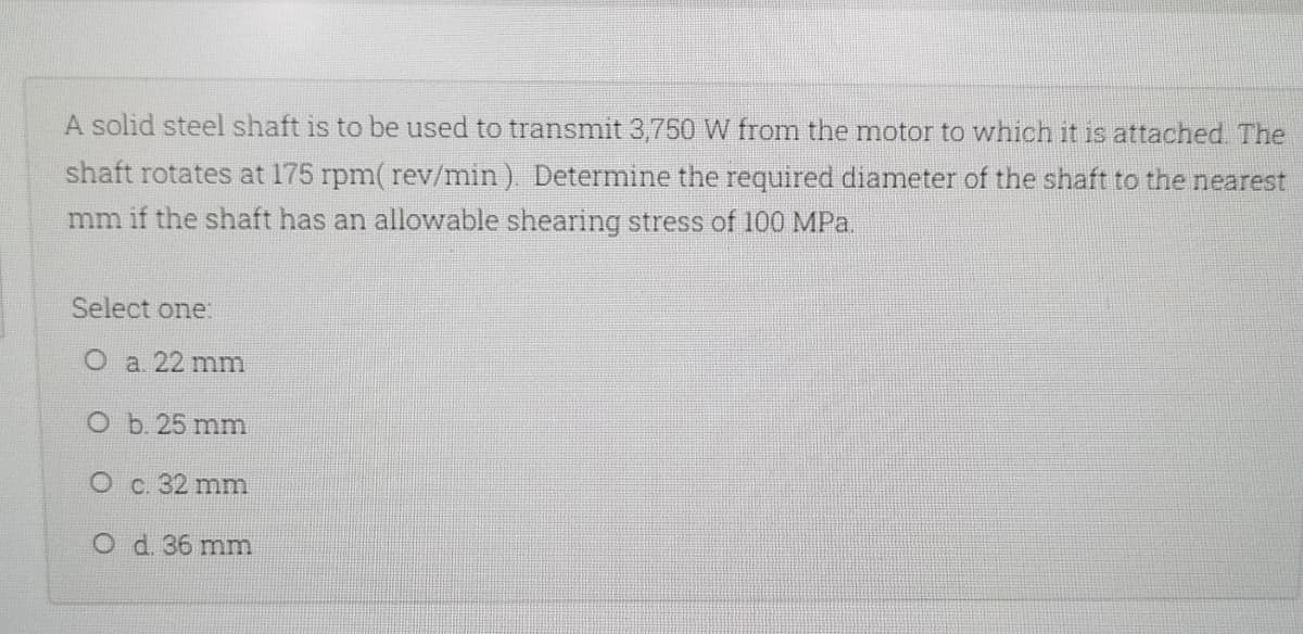 A solid steel shaft is to be used to transmit 3,750 W from the motor to which it is attached. The
shaft rotates at 175 rpm( rev/min). Determine the required diameter of the shaft to the nearest
mm if the shaft has an allowable shearing stress of 100 MPa.
Select one:
O a. 22 mm
O b. 25 mm
O c. 32 mm
O d. 36 mm