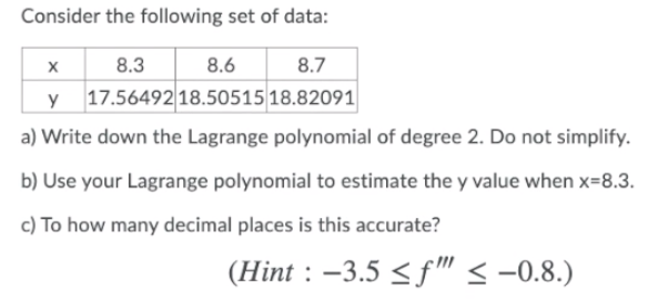 Consider the following set of data:
8.3
8.6
8.7
17.56492 18.50515 18.82091
a) Write down the Lagrange polynomial of degree 2. Do not simplify.
b) Use your Lagrange polynomial to estimate the y value when x=8.3.
c) To how many decimal places is this accurate?
(Hint : –3.5 < f" < -0.8.)
