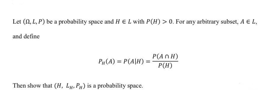 Let (N, L, P) be a probability space and H EL with P(H) > 0. For any arbitrary subset, A E L,
and define
P(AN H)
P(H)
PH (A) = P(A|H) =
Then show that (H, LH, PH) is a probability space.
