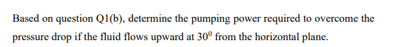 Based on question Q1(b), determine the pumping power required to overcome the
pressure drop if the fluid flows upward at 30° from the horizontal plane.
