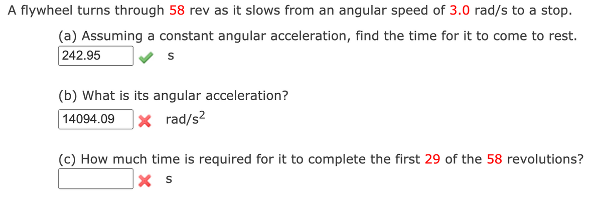 A flywheel turns through 58 rev as it slows from an angular speed of 3.0 rad/s to a stop.
(a) Assuming a constant angular acceleration, find the time for it to come to rest.
242.95
(b) What is its angular acceleration?
14094.09
|× rad/s²
(c) How much time is required for it to complete the first 29 of the 58 revolutions?
