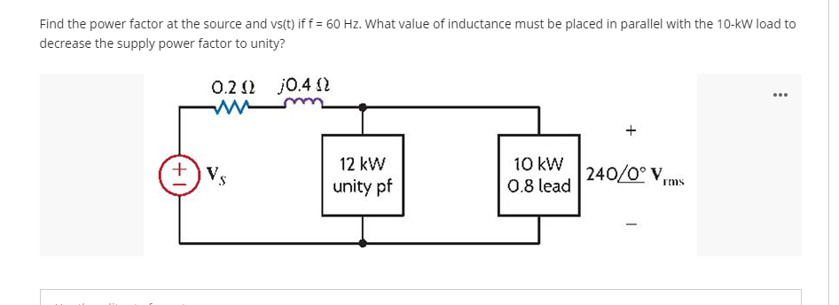 Find the power factor at the source and vs(t) if f = 60 Hz. What value of inductance must be placed in parallel with the 10-kW load to
decrease the supply power factor to unity?
0.2 2 j0.4 2
...
10 kW
0.8 lead
12 kW
240/0° V,
unity pf
rms

