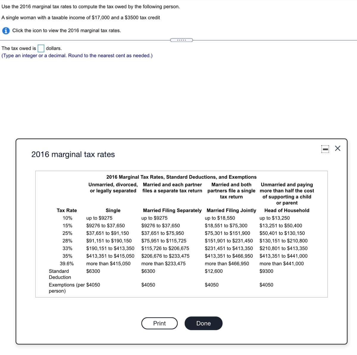 Use the 2016 marginal tax rates to compute the tax owed by the following person.
A single woman with a taxable income of $17,000 and a $3500 tax credit
Click the icon to view the 2016 marginal tax rates.
.....
The tax owed is
dollars.
(Type an integer or a decimal. Round to the nearest cent as needed.)
2016 marginal tax rates
2016 Marginal Tax Rates, Standard Deductions, and Exemptions
Unmarried and paying
Unmarried, divorced, Married and each partner
or legally separated
Married and both
files a separate tax return partners file a single more than half the cost
of supporting a child
or parent
tax return
Tax Rate
Single
Married Filing Separately Married Filing Jointly
Head of Household
up to $18,550
$18,551 to $75,300
up to $13,250
$13,251 to $50,400
10%
up to $9275
up to $9275
15%
$9276 to $37,650
$9276 to $37,650
25%
$37,651 to $91,150
$37,651 to $75,950
$75,301 to $151,900
$50,401 to $130,150
28%
$91,151 to $190,150
$75,951 to $115,725
$151,901 to $231,450
$130,151 to $210,800
33%
$190,151 to $413,350
$115,726 to $206,675
$231,451 to $413,350
$210,801 to $413,350
35%
$413,351 to $415,050
$206,676 to $233,475
$413,351 to $466,950
$413,351 to $441,000
39.6%
more than $415,050
more than $233,475
more than $466,950
more than $441,000
Standard
$6300
$6300
$12,600
$9300
Deduction
Exemptions (per $4050
person)
$4050
$4050
$4050
Print
Done
