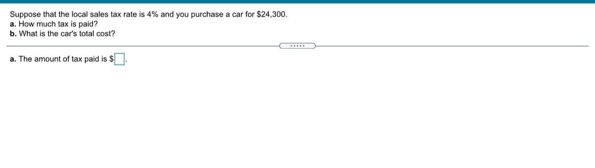 Suppose that the local sales tax rate is 4% and you purchase a car for $24,300.
a. How much tax is paid?
b. What is the car's total cost?
.....
a. The amount of tax paid is $
