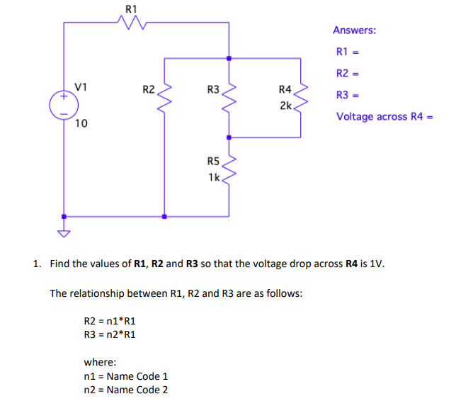 R1
Answers:
R1 =
R2 =
V1
R2
R3
R4
R3 =
2k.
10
Voltage across R4 =
R5
1k
1. Find the values of R1, R2 and R3 so that the voltage drop across R4 is 1V.
The relationship between R1, R2 and R3 are as follows:
R2 = n1*R1
R3 = n2*R1
where:
n1 = Name Code 1
n2 = Name Code 2
