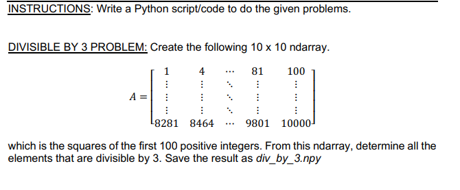 INSTRUCTIONS: Write a Python script/code to do the given problems.
DIVISIBLE BY 3 PROBLEM: Create the following 10 x 10 ndarray.
4
81
100
...
8281 8464
9801 10000-
which is the squares of the first 100 positive integers. From this ndarray, determine all the
elements that are divisible by 3. Save the result as div_by_3.npy
