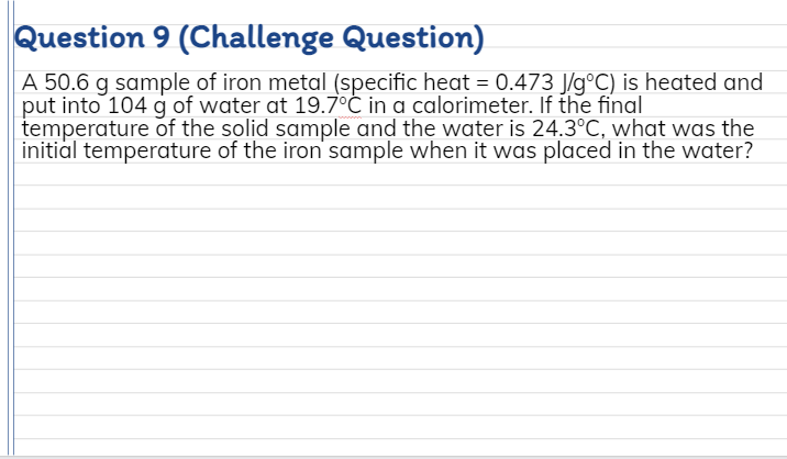 Question 9 (Challenge Question)
A 50.6 g sample of iron metal (specific heat = 0.473 J/g°C) is heated and
put into 104 g of water at 19.7°C in a calorimeter. If the final
temperature of the solid sample and the water is 24.3°C, what was the
initial temperature of the iron sample when it was placed in the water?
