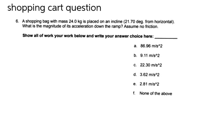 shopping cart question
6. A shopping bag with mass 24.0 kg is placed on an incline (21.70 deg. from horizontal).
What is the magnitude of its acceleration down the ramp? Assume no friction.
Show all of work your work below and write your answer choice here:
a. 86.96 m/s^2
b. 9.11 m/s^2
c. 22.30 m/s^2
d. 3.62 m/s^2
e. 2.81 m/s^2
f. None of the above

