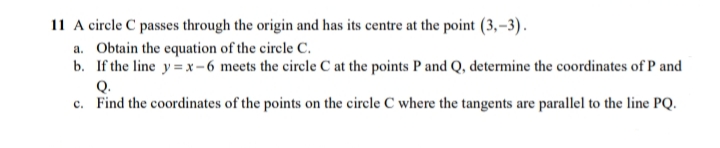 11 A circle C passes through the origin and has its centre at the point (3,–3).
a. Obtain the equation of the circle C.
b. If the line y=x-6 meets the circle C at the points P and Q, determine the coordinates of P and
Q.
c. Find the coordinates of the points on the circle C where the tangents are parallel to the line PQ.
