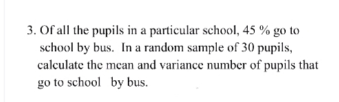 3. Of all the pupils in a particular school, 45 % go to
school by bus. In a random sample of 30 pupils,
calculate the mean and variance number of pupils that
go to school by bus.
