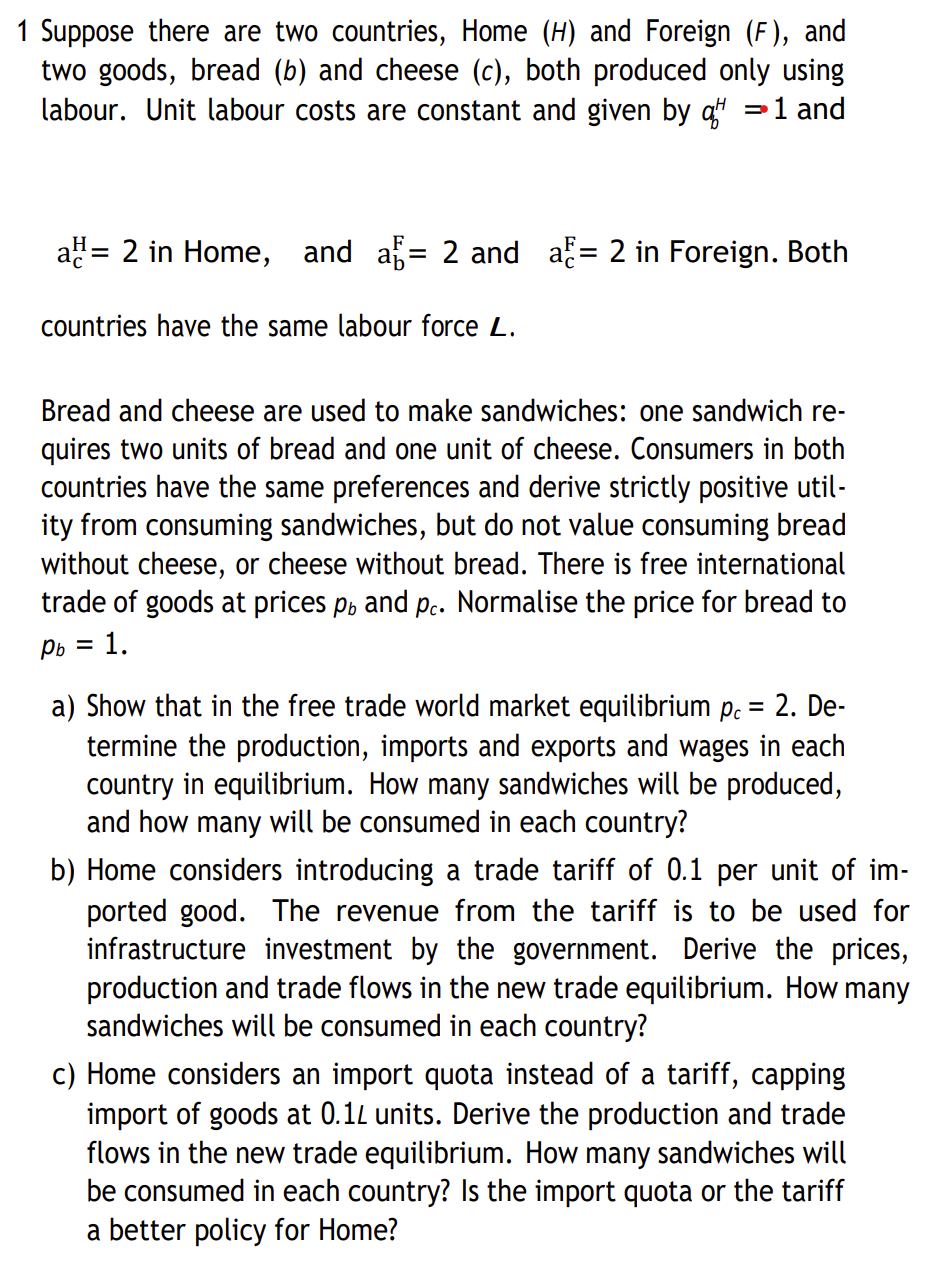 1 Suppose there are two countries, Home (H) and Foreign (F), and
two goods, bread (b) and cheese (c), both produced only using
labour. Unit labour costs are constant and given by q = 1 and
D
a= 2 in Home, and a= 2 and a= 2 in Foreign. Both
countries have the same labour force L.
Bread and cheese are used to make sandwiches: one sandwich re-
quires two units of bread and one unit of cheese. Consumers in both
countries have the same preferences and derive strictly positive util-
ity from consuming sandwiches, but do not value consuming bread
without cheese, or cheese without bread. There is free international
trade of goods at prices pb and pc. Normalise the price for bread to
Pb
Pb = 1.
a) Show that in the free trade world market equilibrium pc = 2. De-
termine the production, imports and exports and wages in each
country in equilibrium. How many sandwiches will be produced,
and how many will be consumed in each country?
b) Home considers introducing a trade tariff of 0.1 per unit of im-
ported good. The revenue from the tariff is to be used for
infrastructure investment by the government. Derive the prices,
production and trade flows in the new trade equilibrium. How many
sandwiches will be consumed in each country?
c) Home considers an import quota instead of a tariff, capping
import of goods at 0.12 units. Derive the production and trade
flows in the new trade equilibrium. How many sandwiches will
be consumed in each country? Is the import quota or the tariff
a better policy for Home?