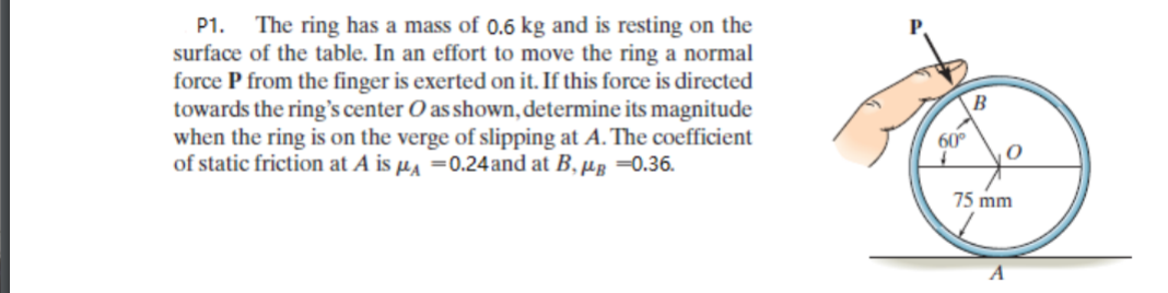 The ring has a mass of 0.6 kg and is resting on the
surface of the table. In an effort to move the ring a normal
force P from the finger is exerted on it. If this force is directed
towards the ring's center O as shown, determine its magnitude
when the ring is on the verge of slipping at A. The coefficient
of static friction at A is µ =0.24and at B, µg =0.36.
P1.
60°
75 mm
