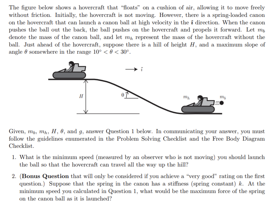 The figure below shows a hovercraft that "floats" on a cushion of air, allowing it to move freely
without friction. Initially, the hovercraft is not moving. However, there is a spring-loaded canon
on the hovercraft that can launch a canon ball at high velocity in the î direction. When the canon
pushes the ball out the back, the ball pushes on the hovercraft and propels it forward. Let m,
denote the mass of the canon ball, and let mp represent the mass of the hovercraft without the
ball. Just ahead of the hovercraft, suppose there is a hill of height H, and a maximum slope of
angle 0 somewhere in the range 10° < 0 < 30°.
H
Given, mb, mh, H, 0, and g, answer Question 1 below. In communicating your answer, you must
follow the guidelines enumerated in the Problem Solving Checklist and the Free Body Diagram
Checklist.
1. What is the minimum speed (measured by an observer who is not moving) you should launch
the ball so that the hovercraft can travel all the way up the hill?
2. (Bonus Question that will only be considered if you achieve a "very good" rating on the first
question.) Suppose that the spring in the canon has a stiffness (spring constant) k. At the
minimum speed you calculated in Question 1, what would be the maximum force of the spring
on the canon ball as it is launched?
