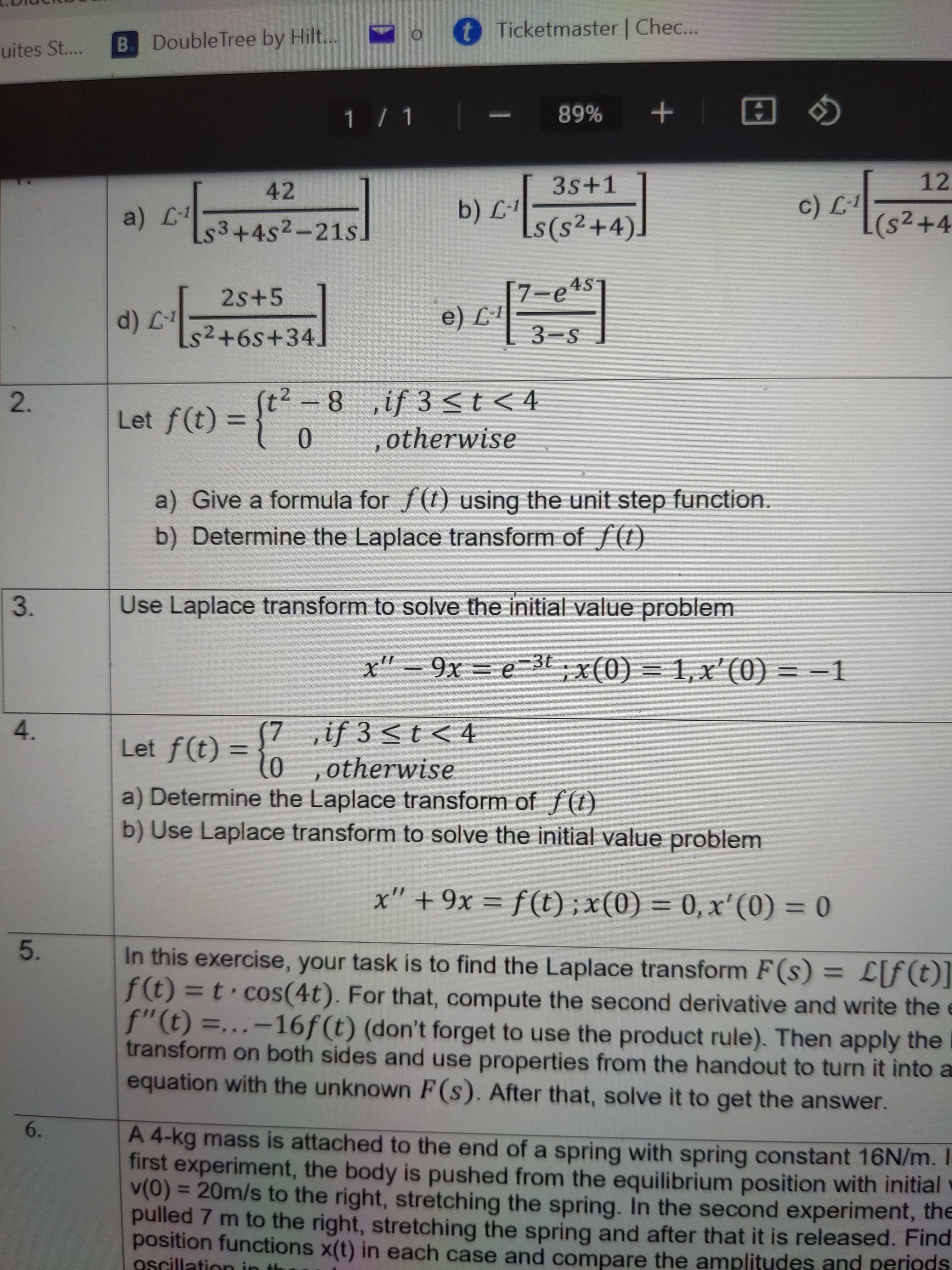 5.
t Ticketmaster | Chec...
B. Double Tree by Hilt...
uites St...
1/ 1
+ %68
3s+1
12.
42
s3+4s2-21s
s(s2+4)
2s+5
[7-e4sT
s2+6s+34.
3-S
-8 ,if 3 <t < 4
,otherwise
2.
Let f(t) =
%3D
a) Give a formula for f(t) using the unit step function.
b) Determine the Laplace transform of f(t)
3.
Use Laplace transform to solve the initial value problem
x" – 9x = e-3t ; x(0) = 1,x'(0) = –1
Ə = X6
7 ,if 3 <t < 4
Let f(t) =30 .otherwise
4.
%3D
a) Determine the Laplace transform of f(t)
b) Use Laplace transform to solve the initial value problem
x" + 9x = f (t); x(0) = 0, x'(0) = 0
%3D
%3D
In this exercise, your task is to find the Laplace transform F(s) = L[f(t)]
f(t) = t · cos(4t). For that, compute the second derivative and write the e
f"(t) =...-16f(t) (don't forget to use the product rule). Then apply the I
transform on both sides and use properties from the handout to turn it into a
equation with the unknown F(s). After that, solve it to get the answer.
%3D
[(1)]]
%3D
6.
A 4-kg mass is attached to the end of a spring with spring constant 16N/m. I
first experiment, the body is pushed from the equilibrium position with initial v
v(0) = 20m/s to the right, stretching the spring. In the second experiment, the
pulled 7 m to the right, stretching the spring and after that it is released. Find
position functions x(t) in each case and compare the amplitudes and periods
Oscillation in
