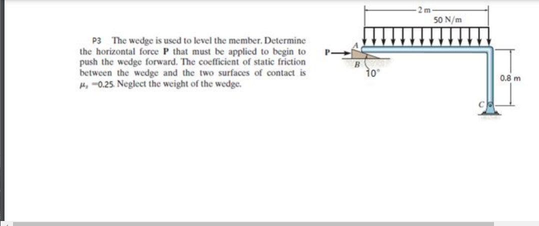 2 m
50 N/m
P3 The wedge is used to level the member. Determine
the horizontal force P that must be applied to begin to
push the wedge forward. The coefficient of static friction
between the wedge and the two surfaces of contact is
H, =0.25. Neglect the weight of the wedge.
B
10°
0.8 m
