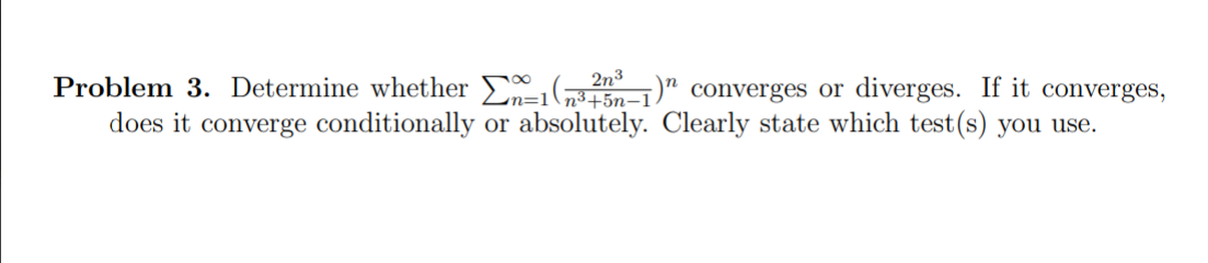 2n3
Problem 3. Determine whether ( " converges or diverges. If it converges,
does it converge conditionally or absolutely. Clearly state which test(s) you use.
n=1
