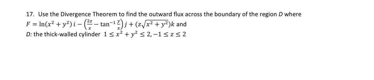 17. Use the Divergence Theorem to find the outward flux across the boundary of the region D where
F = ln(x² + y²) i − ( ²7² – tan−¹²)j + (z√x² + y²)k and
-1
D: the thick-walled cylinder 1 ≤ x² + y² ≤ 2, −1 ≤ z ≤2