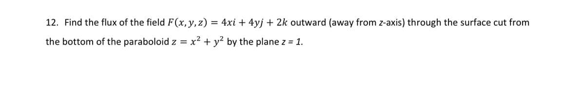 12. Find the flux of the field F(x, y, z) = 4xi + 4yj + 2k outward (away from z-axis) through the surface cut from
the bottom of the paraboloid z = x² + y² by the plane z = 1.