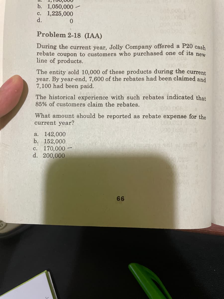 b. 1,050,000
0000
c. 1,225,000
d.
Problem 2-18 (IAA)
During the current year, Jolly Company offered a P20 cash
rebate coupon to customers who purchased one of its new
line of products.
The entity sold 10,000 of these products during the current
year. By year-end, 7,600 of the rebates had been claimed and
7,100 had been paid.
The historical experience with such rebates indicated that
85% of customers claim the rebates.
What amount should be reported as rebate expense for the
current year?
142,000
b. 152,000
c. 170,000
d. 200,000
a.
66
