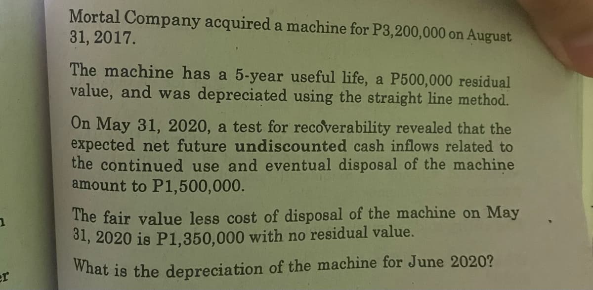 Mortal Company acquired a machine for P3,200,000 on August
31, 2017.
The machine has a 5-year useful life, a P500,000 residual
value, and was depreciated using the straight line method.
On May 31, 2020, a test for recoverability revealed that the
expected net future undiscounted cash inflows related to
the continued use and eventual disposal of the machine
amount to P1,500,000.
The fair value less cost of disposal of the machine on May
31, 2020 is P1,350,000 with no residual value.
er
What is the depreciation of the machine for June 2020?
