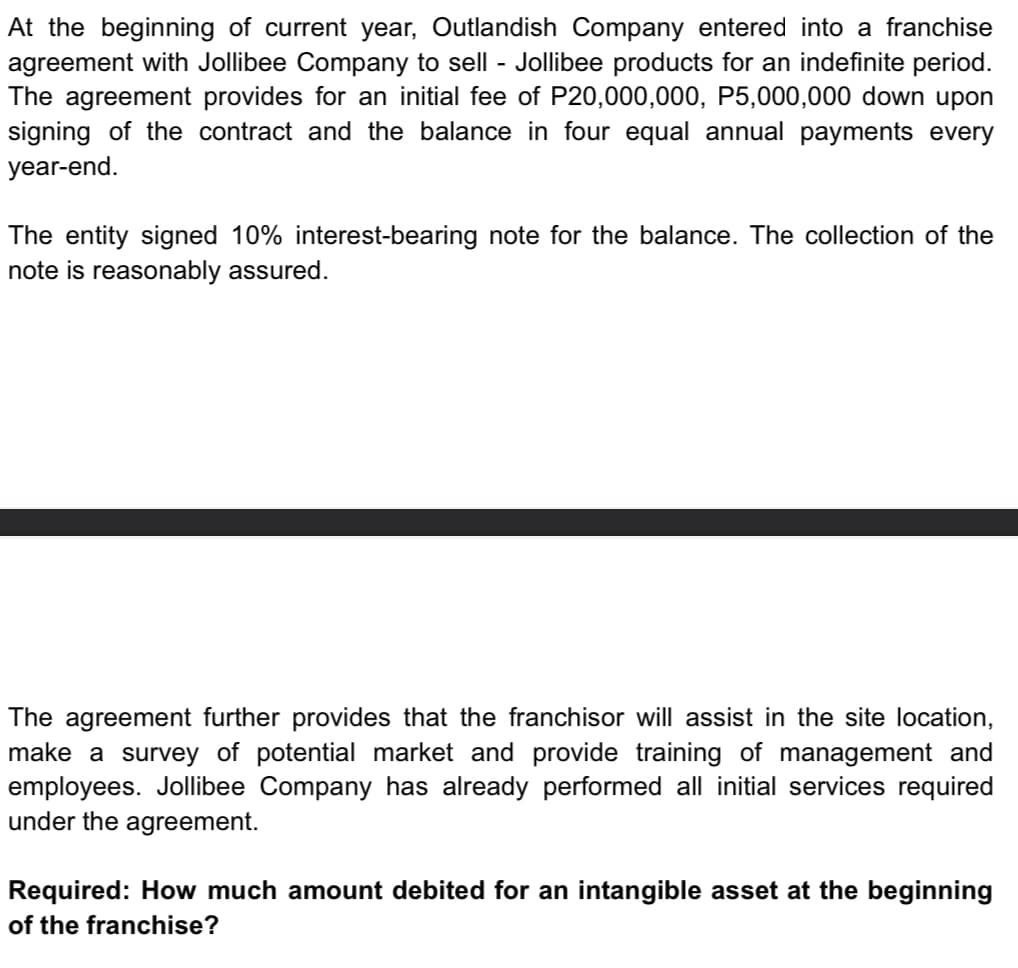 At the beginning of current year, Outlandish Company entered into a franchise
agreement with Jollibee Company to sell - Jollibee products for an indefinite period.
The agreement provides for an initial fee of P20,000,000, P5,000,000 down upon
signing of the contract and the balance in four equal annual payments every
year-end.
The entity signed 10% interest-bearing note for the balance. The collection of the
note is reasonably assured.
The agreement further provides that the franchisor will assist in the site location,
make a survey of potential market and provide training of management and
employees. Jollibee Company has already performed all initial services required
under the agreement.
Required: How much amount debited for an intangible asset at the beginning
of the franchise?
