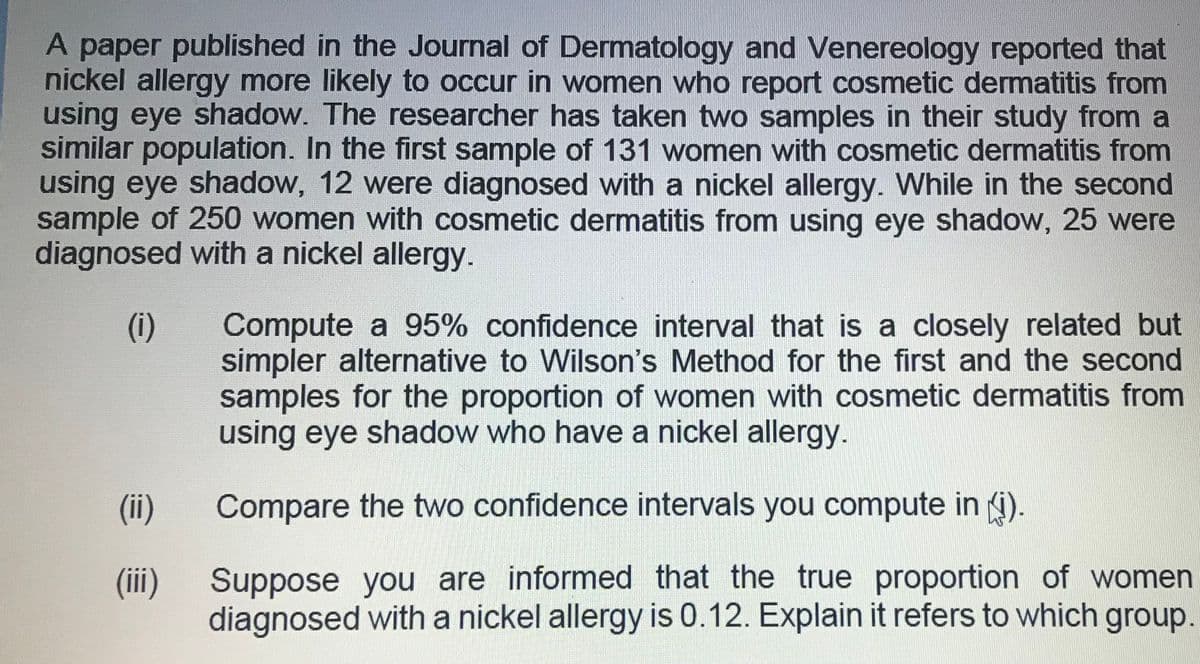 A paper published in the Journal of Dermatology and Venereology reported that
nickel allergy more likely to occur in women who report cosmetic dermatitis from
using eye shadow. The researcher has taken two samples in their study from a
similar population. In the first sample of 131 women with cosmetic dermatitis from
using eye shadow, 12 were diagnosed with a nickel allergy. While in the second
sample of 250 women with cosmetic dermatitis from using eye shadow, 25 were
diagnosed with a nickel allergy.
Compute a 95% confidence interval that is a closely related but
simpler alternative to Wilson's Method for the first and the second
samples for the proportion of women with cosmetic dermatitis from
using eye shadow who have a nickel allergy.
(i)
(ii)
Compare the two confidence intervals you compute in (i).
(i)
Suppose you are informed that the true proportion of women
diagnosed with a nickel allergy is 0.12. Explain it refers to which group.
