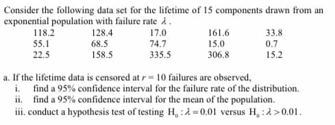 Consider the following data set for the lifetime of 15 components drawn from an
exponential population with failure rate i.
17.0
33.8
0.7
15.2
118.2
128.4
68.5
161.6
55.1
74.7
15.0
22.5
158.5
335.5
306.8
a. If the lifetime data is censored at r = 10 failures are observed,
i. find a 95% confidence interval for the failure rate of the distribution.
ii. find a 95% confidence interval for the mean of the population.
iii. conduct a hypothesis test of testing H,:2=0.01 versus H, :2>0.01.
